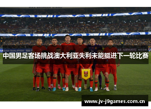 中国男足客场挑战澳大利亚失利未能挺进下一轮比赛 中国男足客场挑战澳大利亚失利未能挺进下一轮比赛