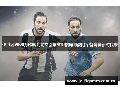 伊瓜因9000万欧转会尤文引爆意甲格局与豪门军备竞赛新时代来
