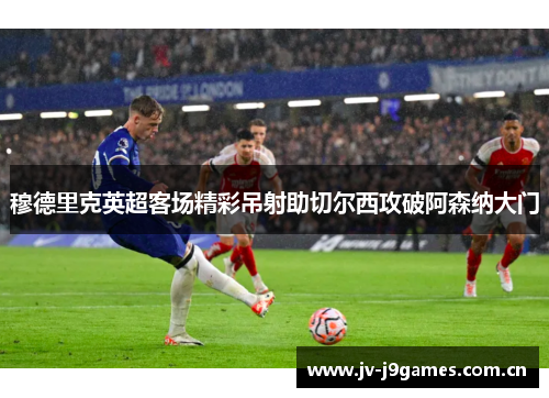 穆德里克英超客场精彩吊射助切尔西攻破阿森纳大门 穆德里克英超客场精彩吊射助切尔西攻破阿森纳大门